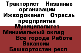 Тракторист › Название организации ­ Ижводоканал › Отрасль предприятия ­ Муниципалитет › Минимальный оклад ­ 13 000 - Все города Работа » Вакансии   . Башкортостан респ.,Баймакский р-н